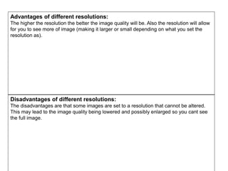 Advantages of different resolutions:
The higher the resolution the better the image quality will be. Also the resolution will allow
for you to see more of image (making it larger or small depending on what you set the
resolution as).
Disadvantages of different resolutions:
The disadvantages are that some images are set to a resolution that cannot be altered.
This may lead to the image quality being lowered and possibly enlarged so you cant see
the full image.
 