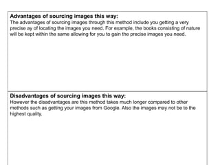 Advantages of sourcing images this way:
The advantages of sourcing images through this method include you getting a very
precise ay of locating the images you need. For example, the books consisting of nature
will be kept within the same allowing for you to gain the precise images you need.
Disadvantages of sourcing images this way:
However the disadvantages are this method takes much longer compared to other
methods such as getting your images from Google. Also the images may not be to the
highest quality.
 
