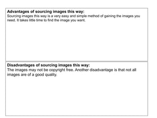 Advantages of sourcing images this way:
Sourcing images this way is a very easy and simple method of gaining the images you
need. It takes little time to find the image you want.
Disadvantages of sourcing images this way:
The images may not be copyright free. Another disadvantage is that not all
images are of a good quality.
 