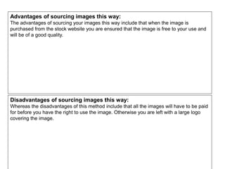 Advantages of sourcing images this way:
The advantages of sourcing your images this way include that when the image is
purchased from the stock website you are ensured that the image is free to your use and
will be of a good quality.
Disadvantages of sourcing images this way:
Whereas the disadvantages of this method include that all the images will have to be paid
for before you have the right to use the image. Otherwise you are left with a large logo
covering the image.
 