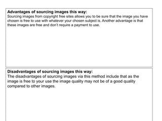 Advantages of sourcing images this way:
Sourcing images from copyright free sites allows you to be sure that the image you have
chosen is free to use with whatever your chosen subject is. Another advantage is that
these images are free and don’t require a payment to use.
Disadvantages of sourcing images this way:
The disadvantages of sourcing images via this method include that as the
image is free to your use the image quality may not be of a good quality
compared to other images.
 