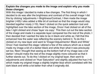 Explain the changes you made to the image and explain why you made
those changes:
With this image I decided to make a few changes. The first thing in which I
decided to do was alter the brightness and contrast of the overall image I did
this by clicking 'adjustments > Brightness/Contrast, I then made the image
brighter (+65) I also added a little bit of contrast so that the image would stay
blended together nicely (+10). Next I clicked on the quick selection tool and
highlighted over the lake section of the image. Once I had clicked on all of the
lake I right clicked and chose 'layer via copy'. This then cut out the lake section
of the image and made it a separate layer compared too the rest of the photo. I
then decided that I wanted the lake to be in black and white as I felt that this
enhanced how the water was reflecting the scenery behind it. To do this I
clicked on my new layer and went to 'Image>Adjustments> Black and White'
Once I had reached this stage I altered a few of the colours which as a result
made my image a bit of a darker black and white than what it was previously
set too. Next I thought that seeing as the bottom half of my image was a lot
darker I should make the rest of the image slightly more coloured so that it
further stands out. To do this I clicked on my original layer, then went to
adjustments and clicked on 'Hue/ Saturation' and slightly adjusted the hue (+4)
which made my original image a slightly brighter blue which correlated with the
dark black and white a lot better than what it originally did.
 