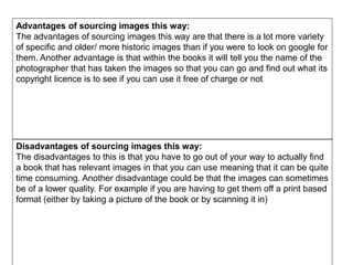 Advantages of sourcing images this way:
The advantages of sourcing images this way are that there is a lot more variety
of specific and older/ more historic images than if you were to look on google for
them. Another advantage is that within the books it will tell you the name of the
photographer that has taken the images so that you can go and find out what its
copyright licence is to see if you can use it free of charge or not
Disadvantages of sourcing images this way:
The disadvantages to this is that you have to go out of your way to actually find
a book that has relevant images in that you can use meaning that it can be quite
time consuming. Another disadvantage could be that the images can sometimes
be of a lower quality. For example if you are having to get them off a print based
format (either by taking a picture of the book or by scanning it in)
 
