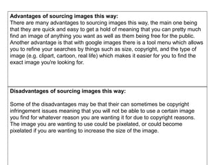 Advantages of sourcing images this way:
There are many advantages to sourcing images this way, the main one being
that they are quick and easy to get a hold of meaning that you can pretty much
find an image of anything you want as well as them being free for the public.
Another advantage is that with google images there is a tool menu which allows
you to refine your searches by things such as size, copyright, and the type of
image (e.g. clipart, cartoon, real life) which makes it easier for you to find the
exact image you're looking for.
Disadvantages of sourcing images this way:
Some of the disadvantages may be that their can sometimes be copyright
infringement issues meaning that you will not be able to use a certain image
you find for whatever reason you are wanting it for due to copyright reasons.
The image you are wanting to use could be pixelated, or could become
pixelated if you are wanting to increase the size of the image.
 