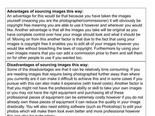 Advantages of sourcing images this way:
An advantage for this would be that because you have taken the images
yourself (meaning you are the photographer/commissioner) it will obviously be
copyright free meaning you are able to use it however and wherever you would
like. Another advantage is that all the images you take will be original as you
have complete control over how your image should look and what it should be
of. Moving on from this another factor is that due to the fact that using your
images is copyright free it enables you to edit all of your images however you
would like without breaching the laws of copyright. Furthermore by using your
own images means that you can add a commission price to them and sell them
on for other people to use if you wanted too.
Disadvantages of sourcing images this way:
Some of the disadvantages are that it can be relatively time consuming. If you
are needing images that require being photographed further away than where
you currently are it can make it difficult to achieve this and in some cases if you
pursue with this can also make it expensive (with travel costs). Another factor is
that you might not have the professional ability or skill to take your own images
or you may not have the right equipment and purchasing all of these
professional pieces of equipment can be extremely costly however if you do not
already own these pieces of equipment it can reduce the quality in your image
drastically. You will also need editing software (such as Photoshop) to edit your
photos which will make them look even better and more professional however
 