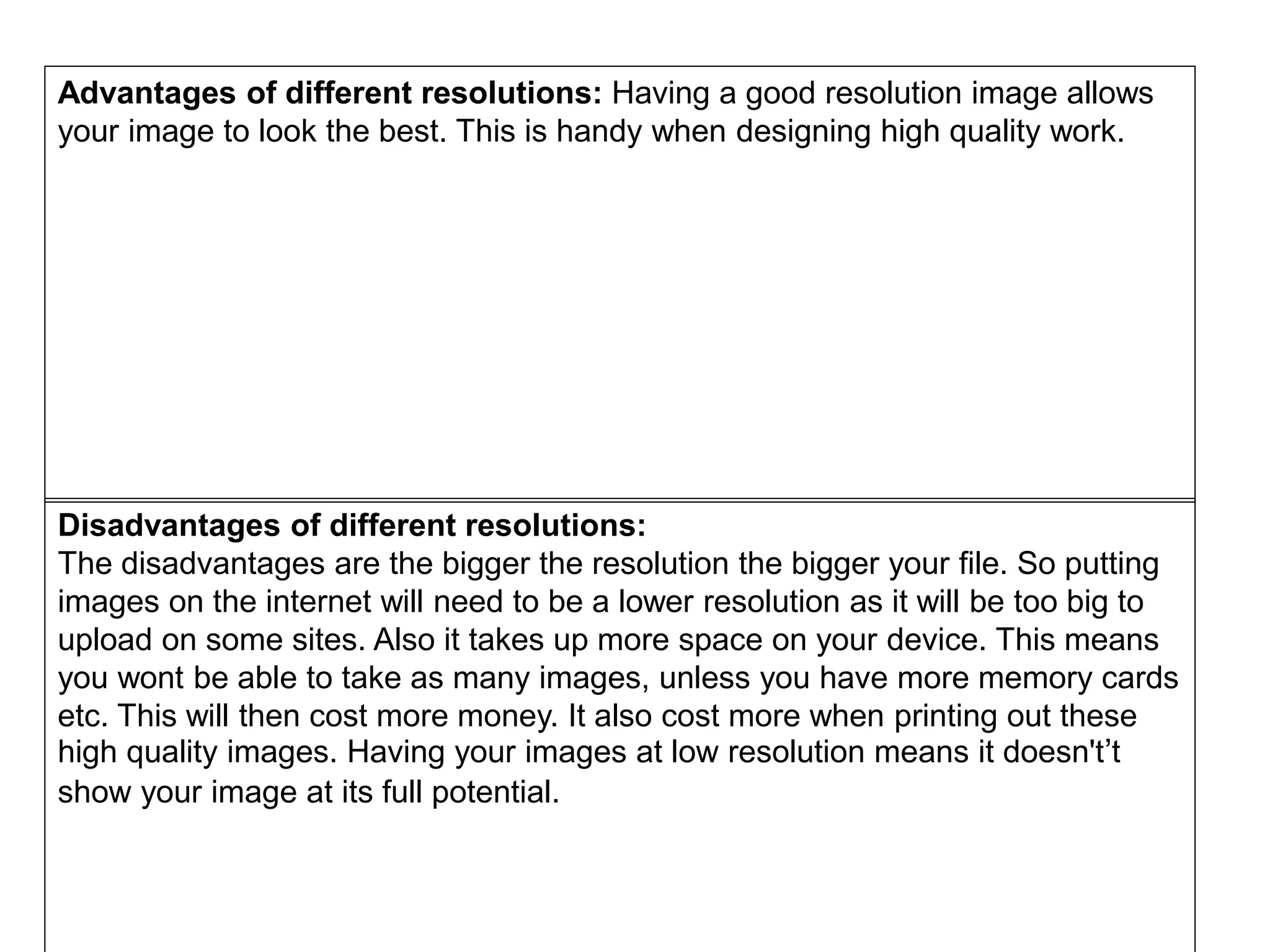 Advantages of different resolutions: Having a good resolution image allows
your image to look the best. This is handy when designing high quality work.
Disadvantages of different resolutions:
The disadvantages are the bigger the resolution the bigger your file. So putting
images on the internet will need to be a lower resolution as it will be too big to
upload on some sites. Also it takes up more space on your device. This means
you wont be able to take as many images, unless you have more memory cards
etc. This will then cost more money. It also cost more when printing out these
high quality images. Having your images at low resolution means it doesn't’t
show your image at its full potential.
 