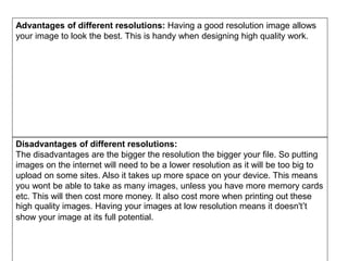 Advantages of different resolutions: Having a good resolution image allows
your image to look the best. This is handy when designing high quality work.
Disadvantages of different resolutions:
The disadvantages are the bigger the resolution the bigger your file. So putting
images on the internet will need to be a lower resolution as it will be too big to
upload on some sites. Also it takes up more space on your device. This means
you wont be able to take as many images, unless you have more memory cards
etc. This will then cost more money. It also cost more when printing out these
high quality images. Having your images at low resolution means it doesn't’t
show your image at its full potential.
 