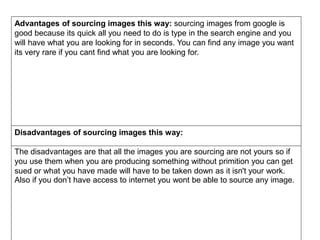 Advantages of sourcing images this way: sourcing images from google is
good because its quick all you need to do is type in the search engine and you
will have what you are looking for in seconds. You can find any image you want
its very rare if you cant find what you are looking for.
Disadvantages of sourcing images this way:
The disadvantages are that all the images you are sourcing are not yours so if
you use them when you are producing something without primition you can get
sued or what you have made will have to be taken down as it isn't your work.
Also if you don’t have access to internet you wont be able to source any image.
 
