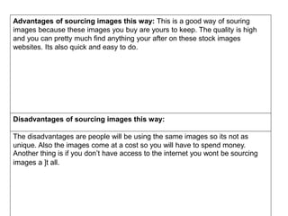 Advantages of sourcing images this way: This is a good way of souring
images because these images you buy are yours to keep. The quality is high
and you can pretty much find anything your after on these stock images
websites. Its also quick and easy to do.
Disadvantages of sourcing images this way:
The disadvantages are people will be using the same images so its not as
unique. Also the images come at a cost so you will have to spend money.
Another thing is if you don’t have access to the internet you wont be sourcing
images a ]t all.
 