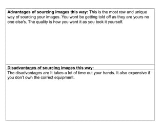 Advantages of sourcing images this way: This is the most raw and unique
way of sourcing your images. You wont be getting told off as they are yours no
one else's. The quality is how you want it as you took it yourself.
Disadvantages of sourcing images this way:
The disadvantages are It takes a lot of time out your hands. It also expensive if
you don’t own the correct equipment.
 