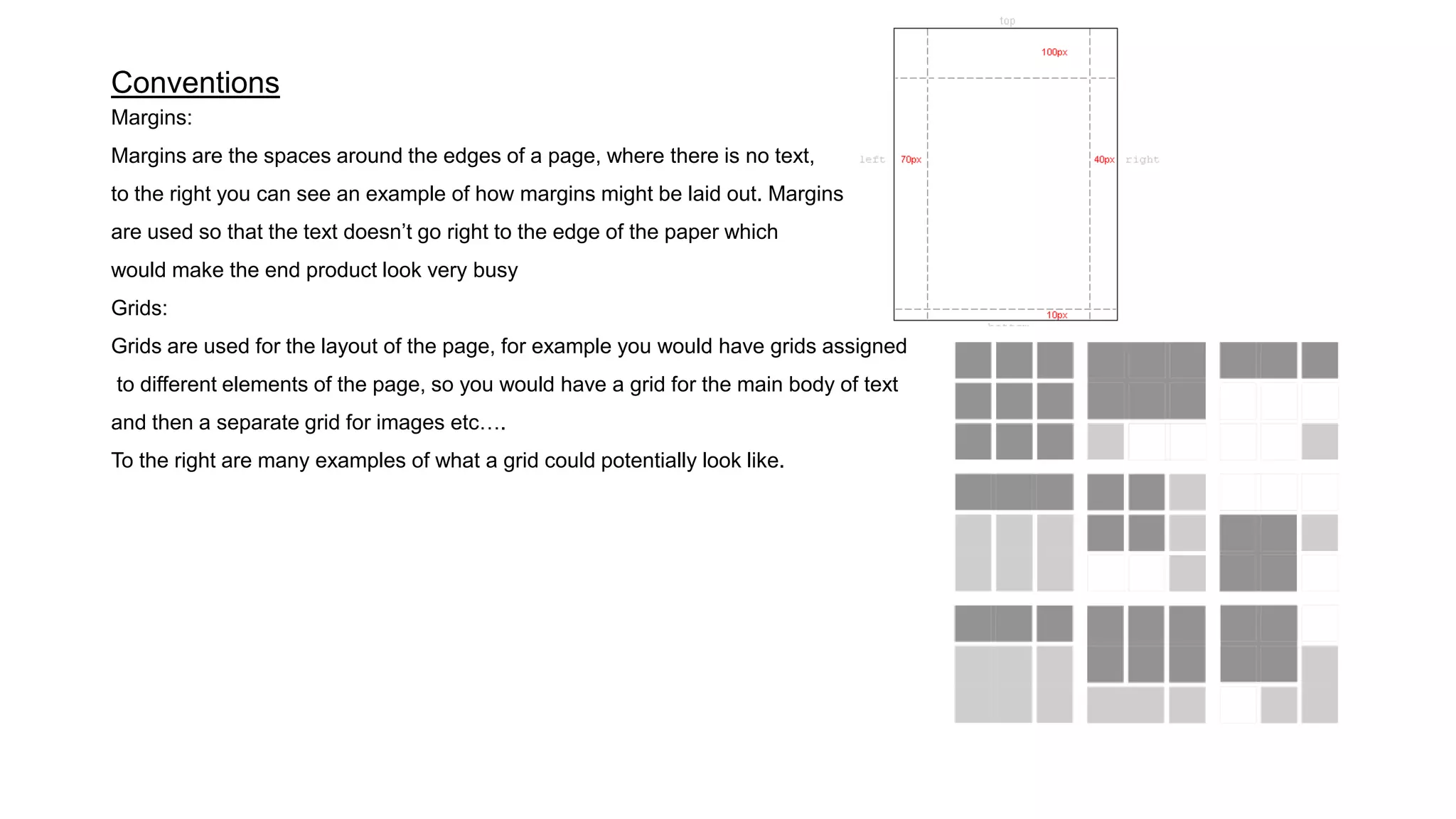 Conventions
Margins:
Margins are the spaces around the edges of a page, where there is no text,
to the right you can see an example of how margins might be laid out. Margins
are used so that the text doesn’t go right to the edge of the paper which
would make the end product look very busy
Grids:
Grids are used for the layout of the page, for example you would have grids assigned
to different elements of the page, so you would have a grid for the main body of text
and then a separate grid for images etc….
To the right are many examples of what a grid could potentially look like.
 