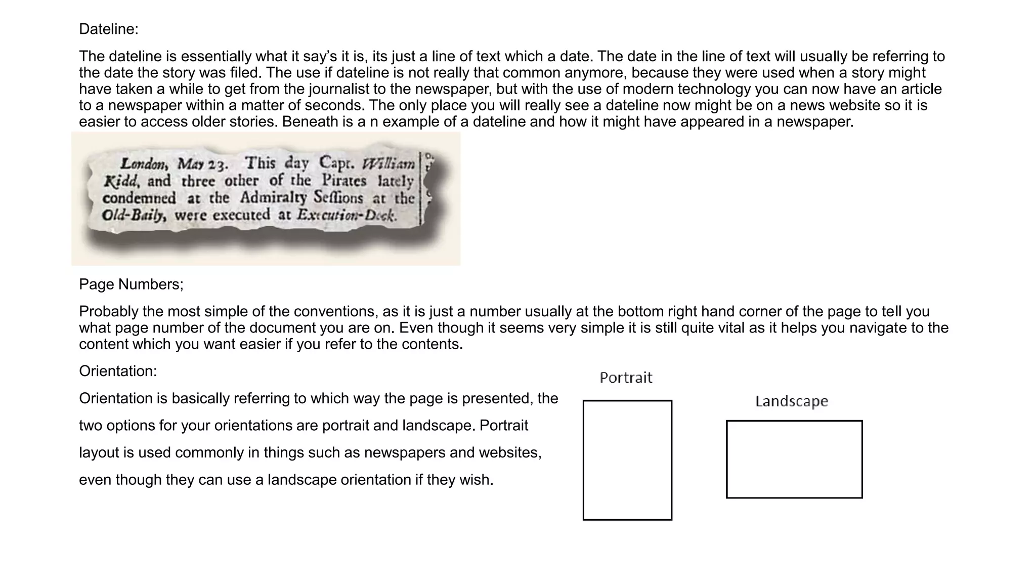 Dateline:
The dateline is essentially what it say’s it is, its just a line of text which a date. The date in the line of text will usually be referring to
the date the story was filed. The use if dateline is not really that common anymore, because they were used when a story might
have taken a while to get from the journalist to the newspaper, but with the use of modern technology you can now have an article
to a newspaper within a matter of seconds. The only place you will really see a dateline now might be on a news website so it is
easier to access older stories. Beneath is a n example of a dateline and how it might have appeared in a newspaper.
Page Numbers;
Probably the most simple of the conventions, as it is just a number usually at the bottom right hand corner of the page to tell you
what page number of the document you are on. Even though it seems very simple it is still quite vital as it helps you navigate to the
content which you want easier if you refer to the contents.
Orientation:
Orientation is basically referring to which way the page is presented, the
two options for your orientations are portrait and landscape. Portrait
layout is used commonly in things such as newspapers and websites,
even though they can use a landscape orientation if they wish.
 
