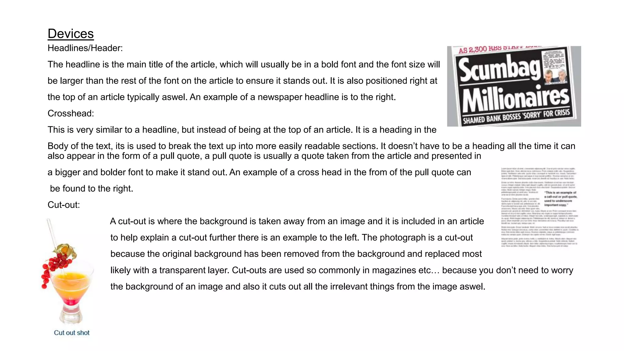 Devices
Headlines/Header:
The headline is the main title of the article, which will usually be in a bold font and the font size will
be larger than the rest of the font on the article to ensure it stands out. It is also positioned right at
the top of an article typically aswel. An example of a newspaper headline is to the right.
Crosshead:
This is very similar to a headline, but instead of being at the top of an article. It is a heading in the
Body of the text, its is used to break the text up into more easily readable sections. It doesn’t have to be a heading all the time it can
also appear in the form of a pull quote, a pull quote is usually a quote taken from the article and presented in
a bigger and bolder font to make it stand out. An example of a cross head in the from of the pull quote can
be found to the right.
Cut-out:
A cut-out is where the background is taken away from an image and it is included in an article
to help explain a cut-out further there is an example to the left. The photograph is a cut-out
because the original background has been removed from the background and replaced most
likely with a transparent layer. Cut-outs are used so commonly in magazines etc… because you don’t need to worry
the background of an image and also it cuts out all the irrelevant things from the image aswel.
 