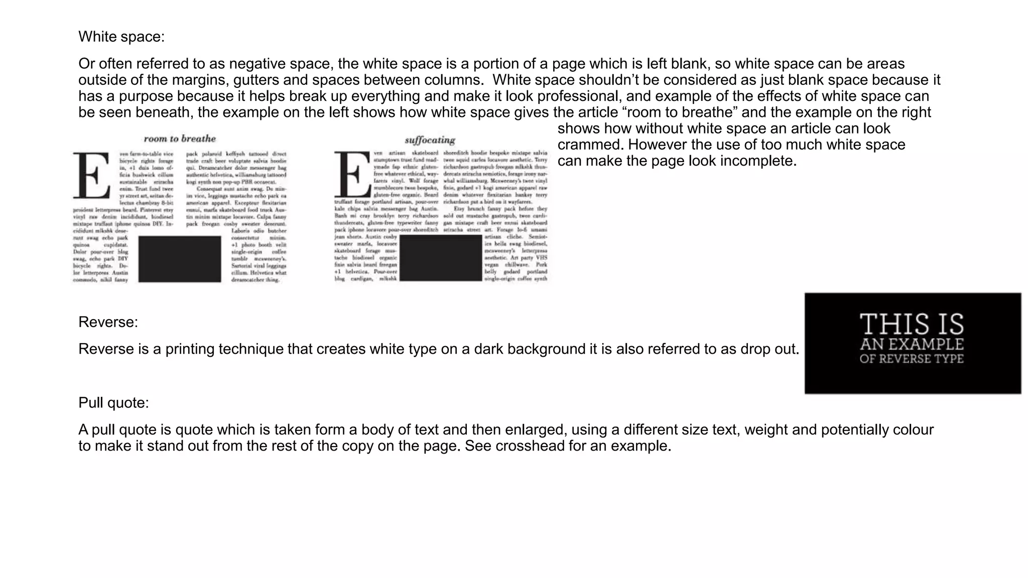 White space:
Or often referred to as negative space, the white space is a portion of a page which is left blank, so white space can be areas
outside of the margins, gutters and spaces between columns. White space shouldn’t be considered as just blank space because it
has a purpose because it helps break up everything and make it look professional, and example of the effects of white space can
be seen beneath, the example on the left shows how white space gives the article “room to breathe” and the example on the right
shows how without white space an article can look
crammed. However the use of too much white space
can make the page look incomplete.
Reverse:
Reverse is a printing technique that creates white type on a dark background it is also referred to as drop out.
Pull quote:
A pull quote is quote which is taken form a body of text and then enlarged, using a different size text, weight and potentially colour
to make it stand out from the rest of the copy on the page. See crosshead for an example.
 