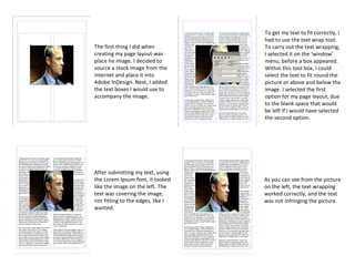 The first thing I did when
creating my page layout was
place he image. I decided to
source a stock image from the
internet and place it into
Adobe InDesign. Next, I added
the text boxes I would use to
accompany the image.
After submitting my text, using
the Lorem Ipsum font, it looked
like the image on the left. The
text was covering the image,
not fitting to the edges, like I
wanted.
To get my text to fit correctly, I
had to use the text wrap tool.
To carry out the text wrapping,
I selected it on the ‘window’
menu, before a box appeared.
Within this tool box, I could
select the text to fit round the
picture or above and below the
image. I selected the first
option for my page layout, due
to the blank space that would
be left if I would have selected
the second option.
As you can see from the picture
on the left, the text wrapping
worked correctly, and the text
was not infringing the picture.
 
