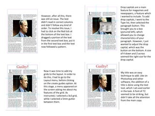However, after all this, there
was still an issue. The text
didn’t read in correct columns
and didn’t follow any kind of
order. To resolve this issue, I
had to click on the Red tick at
the bottom of the text box. I
dragged a portion of the text
from the second text box, put it
in the first text box and the text
now followed a pattern.
Now it was time to add my
grids to the layout. In order to
do this, I had to go to the
Layout menu, before clicking
on the create guides option. At
this stage, a menu appeared on
the screen asking me about my
features of the grid. As
instructed, I selected a 3x3 grid,
while I selected a 5mm gutter
between them.
Drop capitals are a main
feature for magazines and
newspapers, a feature which
I wanted to include. To add
drop capitals, I went to the
Type list, then selected the
paragraph button. This
brought you to a box
(pictured left), which
allowed you to change
characteristics of your
paragraph. However, I just
wanted to adjust the drop
capital, which was the
button on the bottom. A size
of 4 down and 2 across
seemed the right size for the
drop capital.
My title was an easy
technique to add. Like on
Photoshop and other
software, the addition of a
title is done using the text
tool, which I ad used earlier
in the task. A font of 72
seemed to be striking, but
didn’t take all the attention
from the main copy.
 