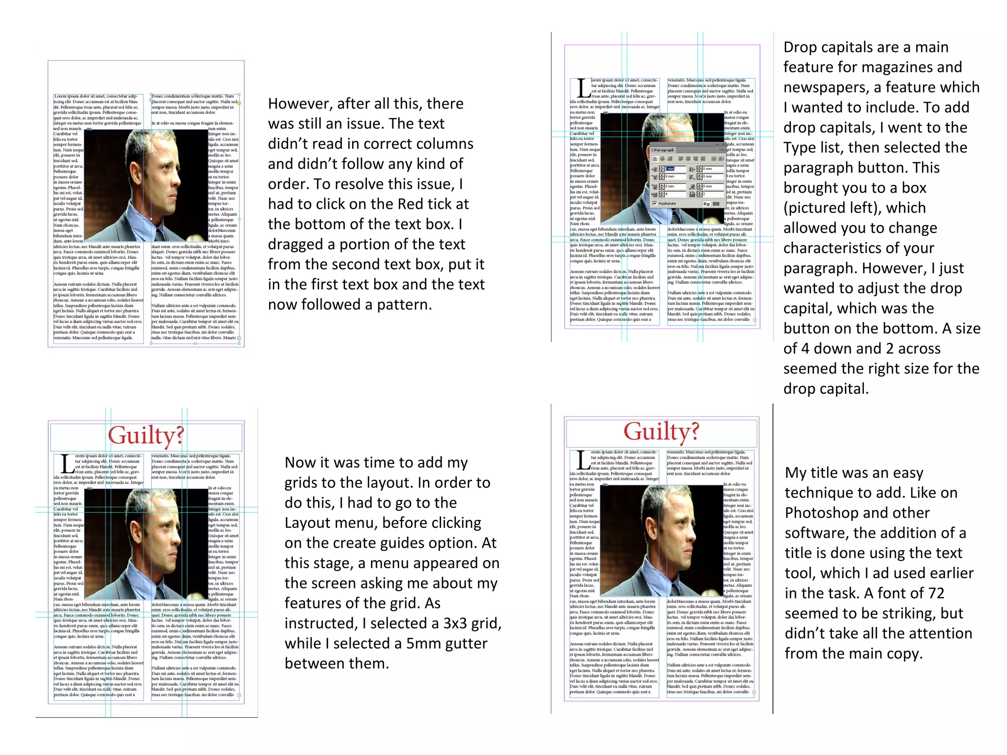 However, after all this, there
was still an issue. The text
didn’t read in correct columns
and didn’t follow any kind of
order. To resolve this issue, I
had to click on the Red tick at
the bottom of the text box. I
dragged a portion of the text
from the second text box, put it
in the first text box and the text
now followed a pattern.
Now it was time to add my
grids to the layout. In order to
do this, I had to go to the
Layout menu, before clicking
on the create guides option. At
this stage, a menu appeared on
the screen asking me about my
features of the grid. As
instructed, I selected a 3x3 grid,
while I selected a 5mm gutter
between them.
Drop capitals are a main
feature for magazines and
newspapers, a feature which
I wanted to include. To add
drop capitals, I went to the
Type list, then selected the
paragraph button. This
brought you to a box
(pictured left), which
allowed you to change
characteristics of your
paragraph. However, I just
wanted to adjust the drop
capital, which was the
button on the bottom. A size
of 4 down and 2 across
seemed the right size for the
drop capital.
My title was an easy
technique to add. Like on
Photoshop and other
software, the addition of a
title is done using the text
tool, which I ad used earlier
in the task. A font of 72
seemed to be striking, but
didn’t take all the attention
from the main copy.
 