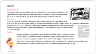 Devices
Headlines/Header:
The headline is the main title of the article, which will usually be in a bold font and the font size will
be larger than the rest of the font on the article to ensure it stands out. It is also positioned right at
the top of an article typically as well. An example of a newspaper headline is to the right.
Crosshead:
This is very similar to a headline, but instead of being at the top of an article. It is a heading in the
Body of the text, its is used to break the text up into more easily readable sections. It doesn’t have to be a heading all the time it can
a pull quote is usually a quote taken from the article and presented in
also appear in the form of a pull quote,
An example of a cross head in the from of the pull quote can
a bigger and bolder font to make it stand out.
be found to the right.
Cut-out:
A cut-out is where the background is taken away from an image and it is included in an article
to help explain a cut-out further there is an example to the left. The photograph is a cut-out
because the original background has been removed from the background and replaced most
likely with a transparent layer. Cut-outs are used so commonly in magazines etc… because you don’t need to worry
the background of an image and also it cuts out all the irrelevant things from the image as well.
 