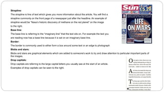 Strapline:
The strapline is line of text which gives you more information about the article. You will find a
strapline commonly on the front page of a newspaper just after the headline. An example of
strapline would be “Nasa’s historic discovery of methane on the red planet” on the image
to the right.
Base line:
The base line is referring to the “imaginary line” that the text sits on. For example the text you
are reading now has a base line because it is sat on an imaginary base line.
Border:
The border is commonly used to either form a box around some text or an edge to photograph
Blobs and stars:
Blobs and stars are graphical elements which are added to someone's work to try and draw attention to particular important parts of
the images.
Drop capitals:
Drop capitals are referring to the large capital letters you usually see at the start of an article.
Examples of drop capitals can be seen to the right.
 
