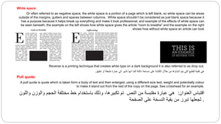 White space:
Or often referred to as negative space, the white space is a portion of a page which is left blank, so white space can be areas
outside of the margins, gutters and spaces between columns. White space shouldn’t be considered as just blank space because it
has a purpose because it helps break up everything and make it look professional, and example of the effects of white space can
be seen beneath, the example on the left shows how white space gives the article “room to breathe” and the example on the right
shows how without white space an article can look
Reverse:
Reverse is a printing technique that creates white type on a dark background it is also referred to as drop out.
‫تعليق‬ ‫أو‬ ‫ملحقة‬ ‫عبارة‬ ‫الي‬ ‫تشير‬ ‫انها‬ ‫كما‬ ‫داكنة‬ ‫مساحة‬ ‫على‬ ‫الكتابة‬ ‫خالل‬ ‫من‬ ‫انشاؤها‬ ‫يتم‬ ‫التي‬ ‫للطبع‬ ‫تقنية‬ ‫هي‬
.
Pull quote:
A pull quote is quote which is taken form a body of text and then enlarged, using a different size text, weight and potentially colour
to make it stand out from the rest of the copy on the page. See crosshead for an example.
‫العنوان‬ ‫اقتباس‬
:
‫واللون‬ ‫والوزن‬ ‫الحجم‬ ‫مختلفة‬ ‫خط‬ ‫باستخدام‬ ‫وذلك‬ ،‫تكبيرها‬ ‫تم‬ ‫النص‬ ‫من‬ ‫مقتبسة‬ ‫عبارة‬ ‫هي‬
.
‫الصفحة‬ ‫على‬ ‫النسخة‬ ‫بقية‬ ‫من‬ ‫تبرز‬ ‫لجعلها‬
 