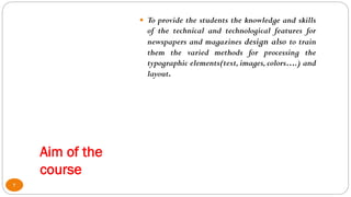 Aim of the
course
 To provide the students the knowledge and skills
of the technical and technological features for
newspapers and magazines design also to train
them the varied methods for processing the
typographic elements(text, images,colors….) and
layout.
2
 