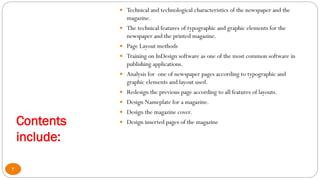 Contents
include:
 Technical and technological characteristics of the newspaper and the
magazine.
 The technical features of typographic and graphic elements for the
newspaper and the printed magazine.
 Page Layout methods
 Training on InDesign software as one of the most common software in
publishing applications.
 Analysis for one of newspaper pages according to typographic and
graphic elements and layout used.
 Redesign the previous page according to all features of layouts.
 Design Nameplate for a magazine.
 Design the magazine cover.
 Design inserted pages of the magazine
3
 