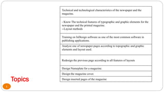 Topics
Technical and technological characteristics of the newspaper and the
magazine.
- Know The technical features of typographic and graphic elements for the
newspaper and the printed magazine.
--Layout methods
Training on InDesign software as one of the most common software in
publishing applications.
Analyze one of newspaper pages according to topographic and graphic
elements and layout used.
Redesign the previous page according to all features of layouts
Design Nameplate for a magazine.
Design the magazine cover.
Design inserted pages of the magazine
4
 