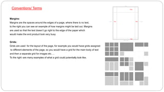 Conventions/ Terms
Margins:
Margins are the spaces around the edges of a page, where there is no text,
to the right you can see an example of how margins might be laid out. Margins
are used so that the text doesn’t go right to the edge of the paper which
would make the end product look very busy
Grids:
Grids are used for the layout of the page, for example you would have grids assigned
to different elements of the page, so you would have a grid for the main body of text
and then a separate grid for images etc….
To the right -are many examples of what a grid could potentially look like.
 