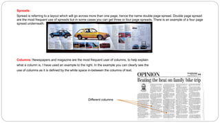 Spreads:
Spread is referring to a layout which will go across more than one page, hence the name double page spread. Double page spread
are the most frequent use of spreads but in some cases you can get three or four page spreads. There is an example of a four page
spread underneath.
Columns: Newspapers and magazine are the most frequent user of columns, to help explain
what a column is, I have used an example to the right. In the example you can clearly see the
use of columns as it is defined by the white space in-between the columns of text.
Different columns
 