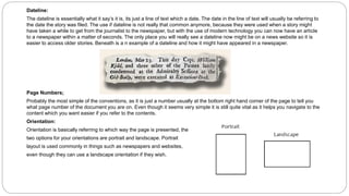 Dateline:
The dateline is essentially what it say’s it is, its just a line of text which a date. The date in the line of text will usually be referring to
the date the story was filed. The use if dateline is not really that common anymore, because they were used when a story might
have taken a while to get from the journalist to the newspaper, but with the use of modern technology you can now have an article
to a newspaper within a matter of seconds. The only place you will really see a dateline now might be on a news website so it is
easier to access older stories. Beneath is a n example of a dateline and how it might have appeared in a newspaper.
Page Numbers;
Probably the most simple of the conventions, as it is just a number usually at the bottom right hand corner of the page to tell you
what page number of the document you are on. Even though it seems very simple it is still quite vital as it helps you navigate to the
content which you want easier if you refer to the contents.
Orientation:
Orientation is basically referring to which way the page is presented, the
two options for your orientations are portrait and landscape. Portrait
layout is used commonly in things such as newspapers and websites,
even though they can use a landscape orientation if they wish.
 
