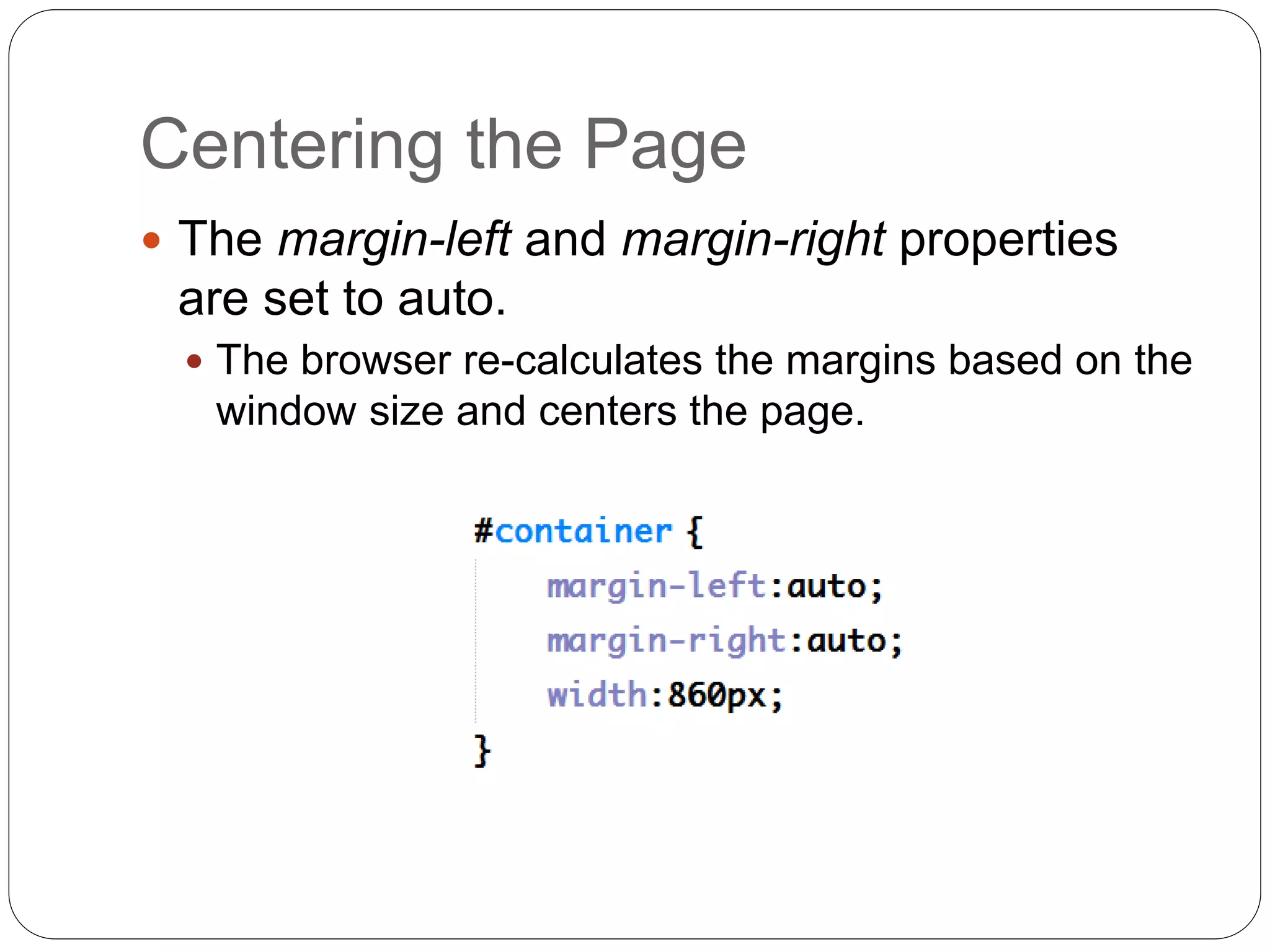 Centering the Page
 The margin-left and margin-right properties
are set to auto.
 The browser re-calculates the margins based on the
window size and centers the page.
 