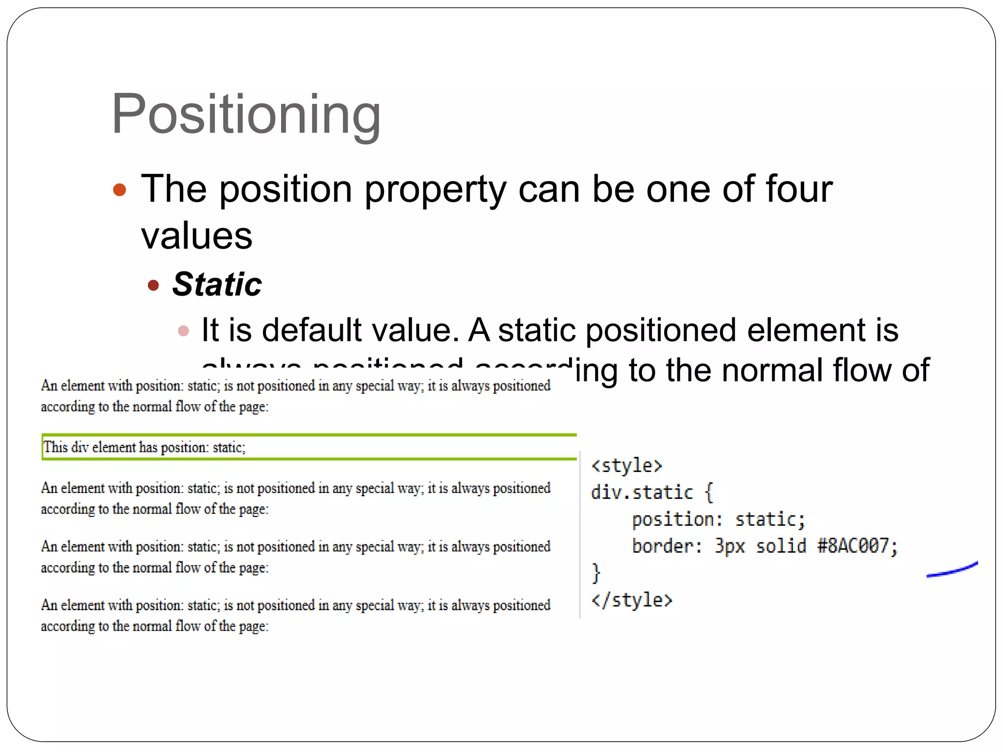 Positioning
 The position property can be one of four
values
 Static
 It is default value. A static positioned element is
always positioned according to the normal flow of
the page
 