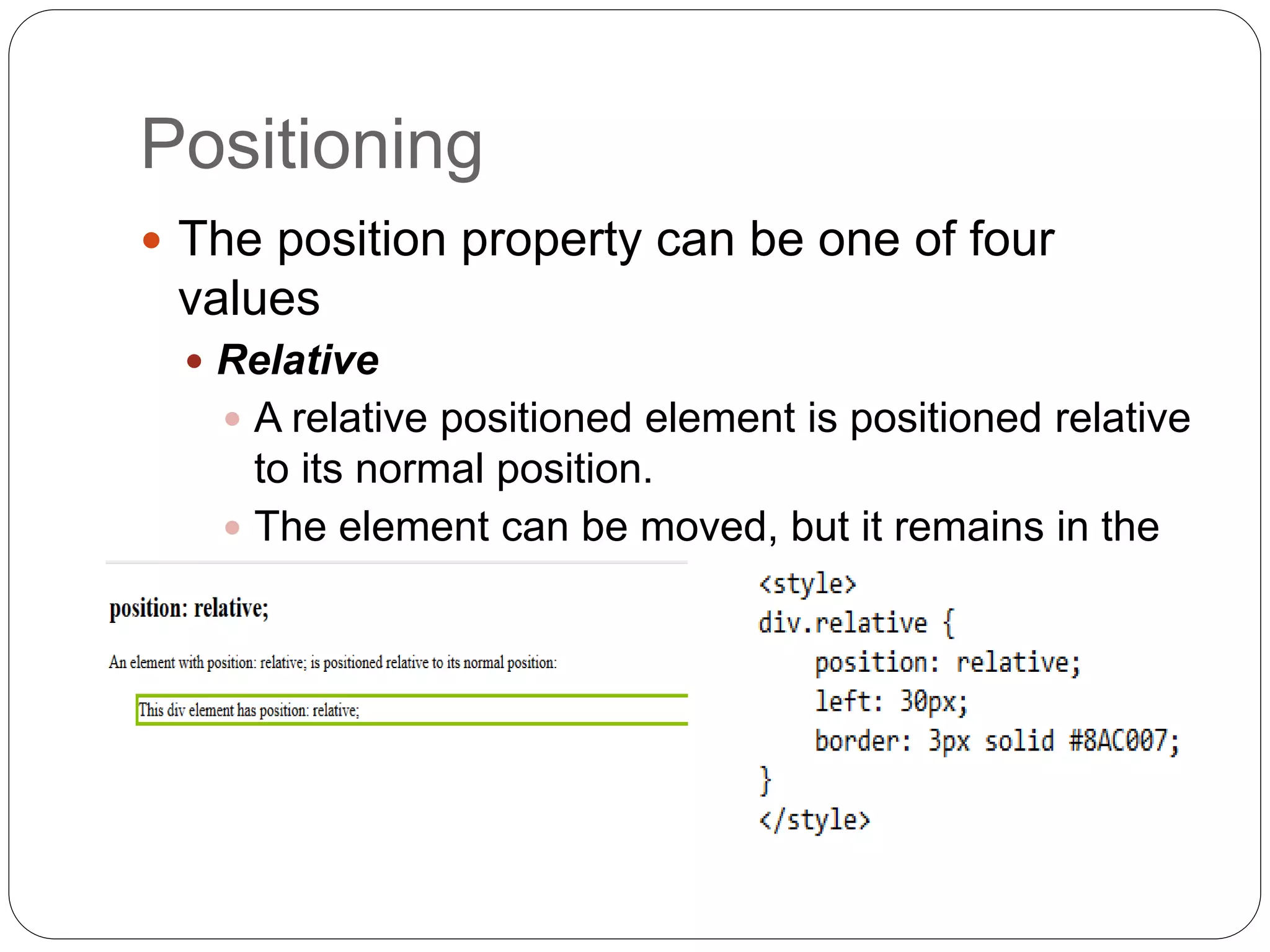 Positioning
 The position property can be one of four
values
 Relative
 A relative positioned element is positioned relative
to its normal position.
 The element can be moved, but it remains in the
document flow.
 
