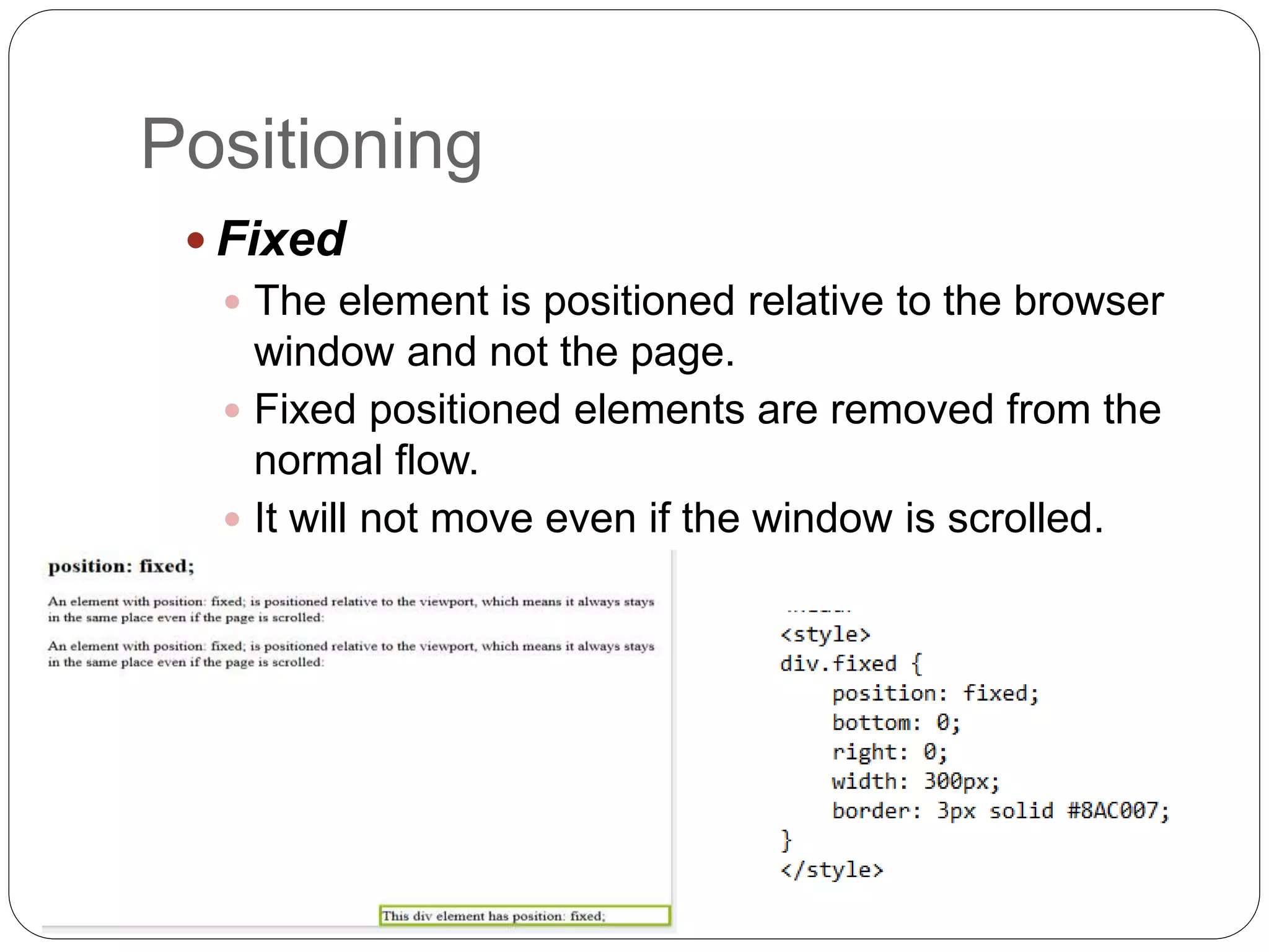 Positioning
 Fixed
 The element is positioned relative to the browser
window and not the page.
 Fixed positioned elements are removed from the
normal flow.
 It will not move even if the window is scrolled.
 
