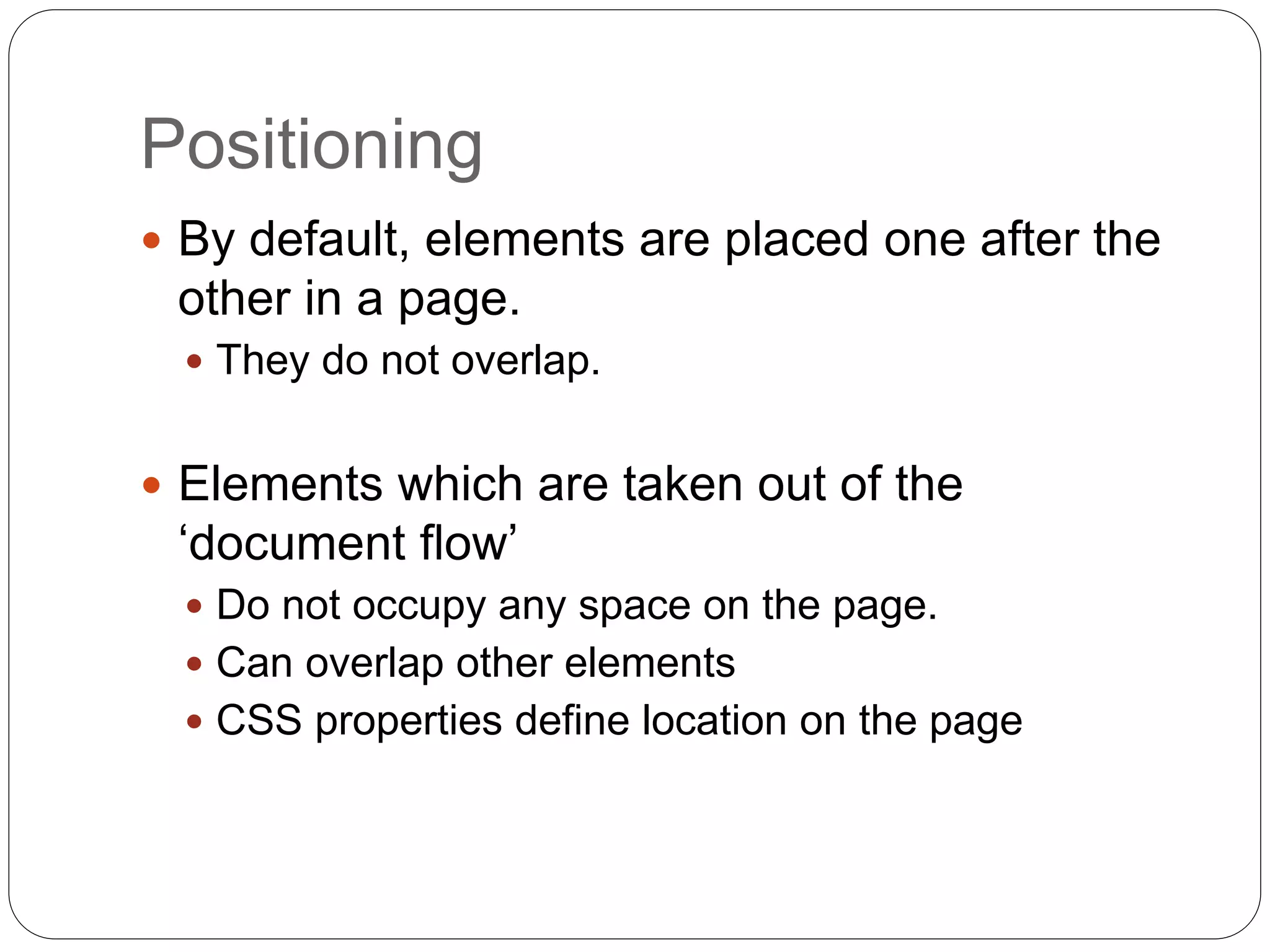 Positioning
 By default, elements are placed one after the
other in a page.
 They do not overlap.
 Elements which are taken out of the
‘document flow’
 Do not occupy any space on the page.
 Can overlap other elements
 CSS properties define location on the page
 