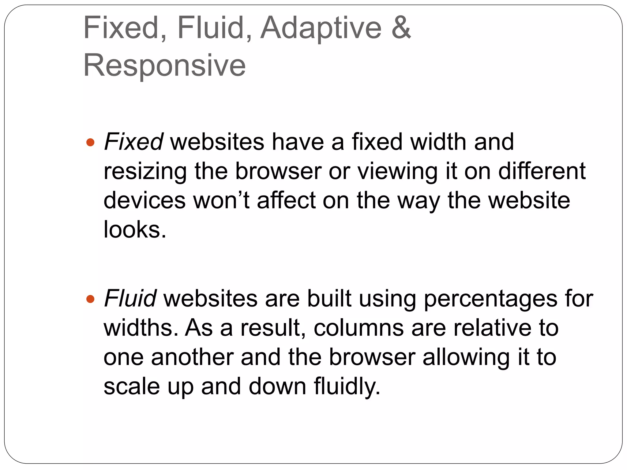 Fixed, Fluid, Adaptive &
Responsive
 Fixed websites have a fixed width and
resizing the browser or viewing it on different
devices won’t affect on the way the website
looks.
 Fluid websites are built using percentages for
widths. As a result, columns are relative to
one another and the browser allowing it to
scale up and down fluidly.
 