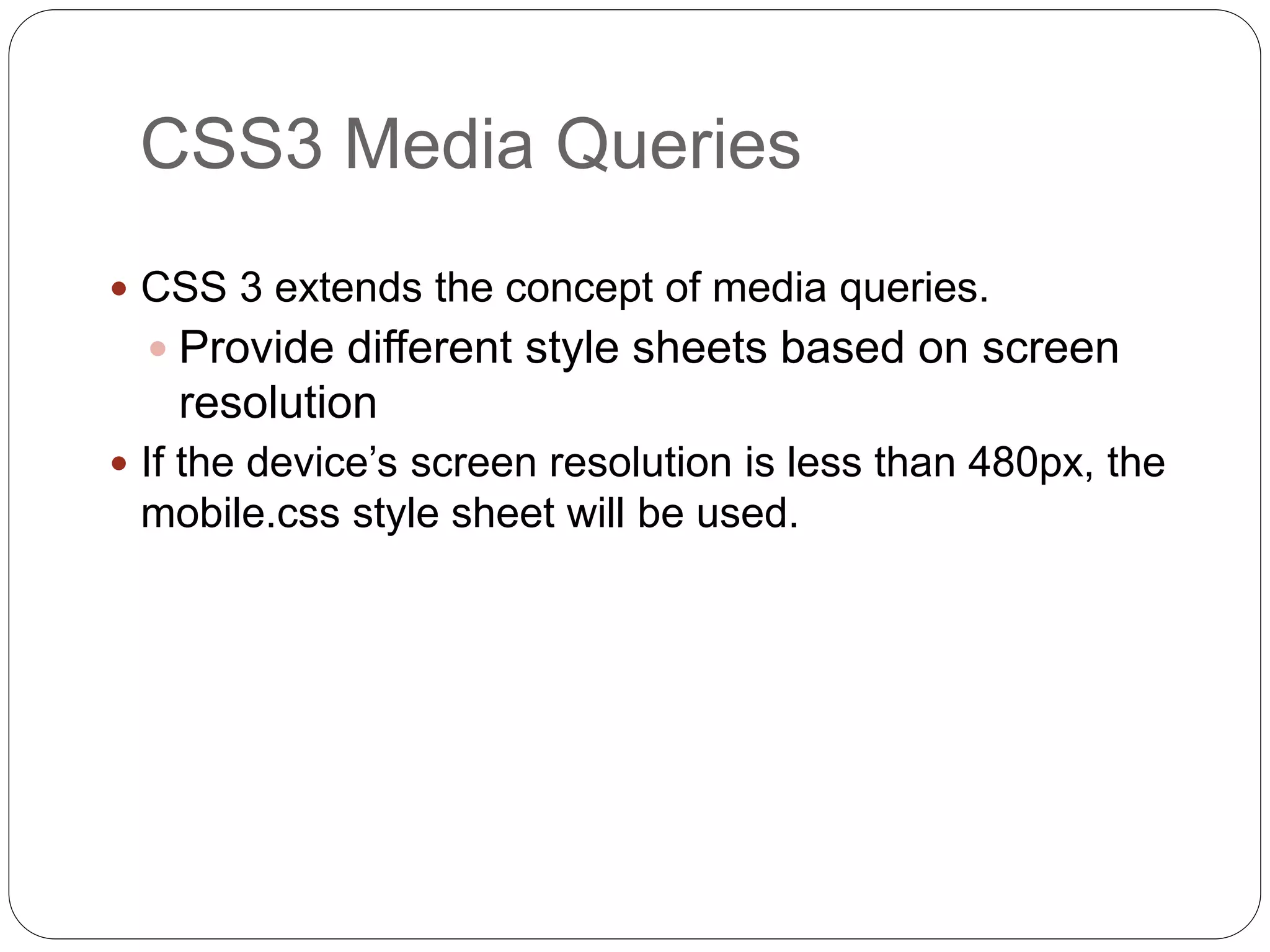  CSS 3 extends the concept of media queries.
 Provide different style sheets based on screen
resolution
 If the device’s screen resolution is less than 480px, the
mobile.css style sheet will be used.
CSS3 Media Queries
 