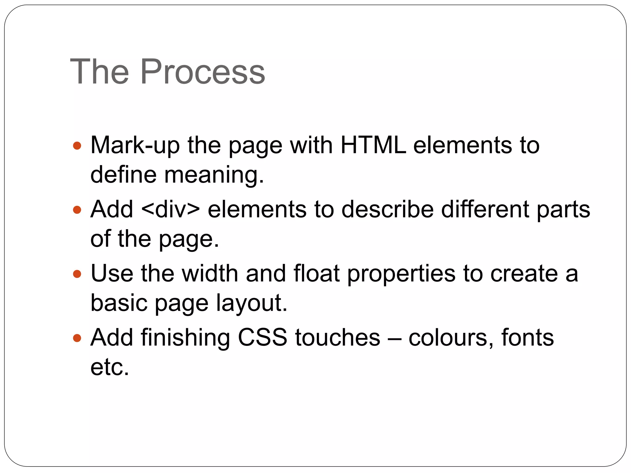 The Process
 Mark-up the page with HTML elements to
define meaning.
 Add <div> elements to describe different parts
of the page.
 Use the width and float properties to create a
basic page layout.
 Add finishing CSS touches – colours, fonts
etc.
 