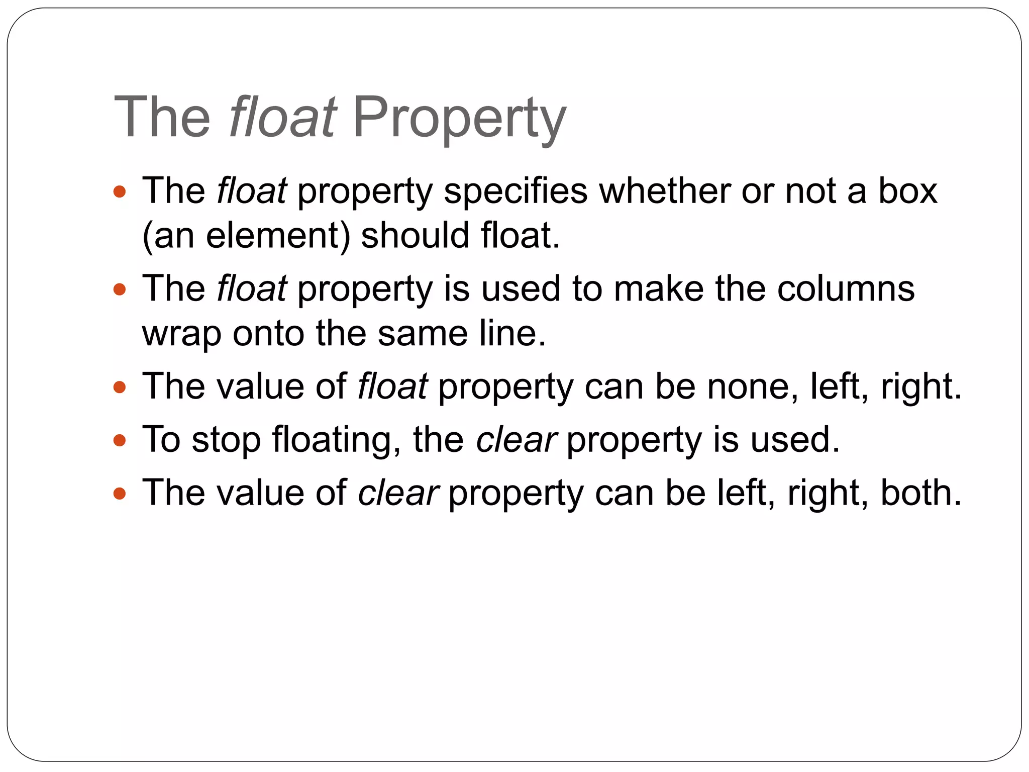 The float Property
 The float property specifies whether or not a box
(an element) should float.
 The float property is used to make the columns
wrap onto the same line.
 The value of float property can be none, left, right.
 To stop floating, the clear property is used.
 The value of clear property can be left, right, both.
 