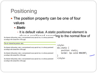 Positioning
 The position property can be one of four
values
 Static
 It is default value. A static positioned element is
always positioned according to the normal flow of
the page
 