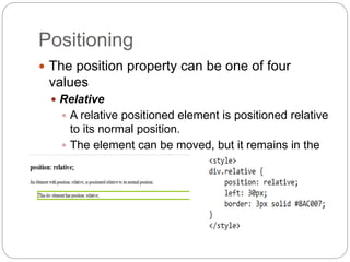 Positioning
 The position property can be one of four
values
 Relative
 A relative positioned element is positioned relative
to its normal position.
 The element can be moved, but it remains in the
document flow.
 