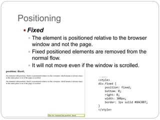 Positioning
 Fixed
 The element is positioned relative to the browser
window and not the page.
 Fixed positioned elements are removed from the
normal flow.
 It will not move even if the window is scrolled.
 