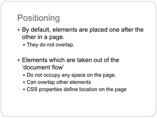 Positioning
 By default, elements are placed one after the
other in a page.
 They do not overlap.
 Elements which are taken out of the
‘document flow’
 Do not occupy any space on the page.
 Can overlap other elements
 CSS properties define location on the page
 