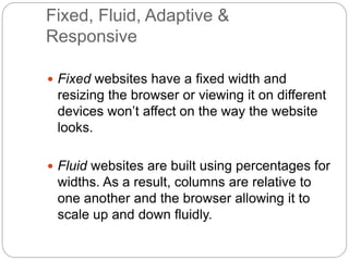 Fixed, Fluid, Adaptive &
Responsive
 Fixed websites have a fixed width and
resizing the browser or viewing it on different
devices won’t affect on the way the website
looks.
 Fluid websites are built using percentages for
widths. As a result, columns are relative to
one another and the browser allowing it to
scale up and down fluidly.
 