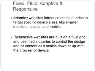 Fixed, Fluid, Adaptive &
Responsive
 Adaptive websites introduce media queries to
target specific device sizes, like smaller
monitors, tablets, and mobile.
 Responsive websites are built on a fluid grid
and use media queries to control the design
and its content as it scales down or up with
the browser or device.
 