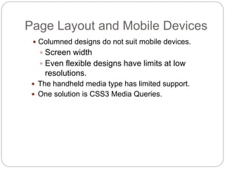  Columned designs do not suit mobile devices.
 Screen width
 Even flexible designs have limits at low
resolutions.
 The handheld media type has limited support.
 One solution is CSS3 Media Queries.
Page Layout and Mobile Devices
 