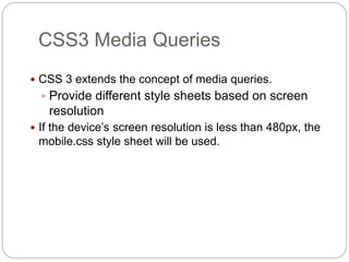  CSS 3 extends the concept of media queries.
 Provide different style sheets based on screen
resolution
 If the device’s screen resolution is less than 480px, the
mobile.css style sheet will be used.
CSS3 Media Queries
 