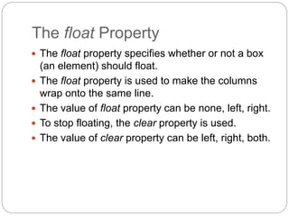 The float Property
 The float property specifies whether or not a box
(an element) should float.
 The float property is used to make the columns
wrap onto the same line.
 The value of float property can be none, left, right.
 To stop floating, the clear property is used.
 The value of clear property can be left, right, both.
 