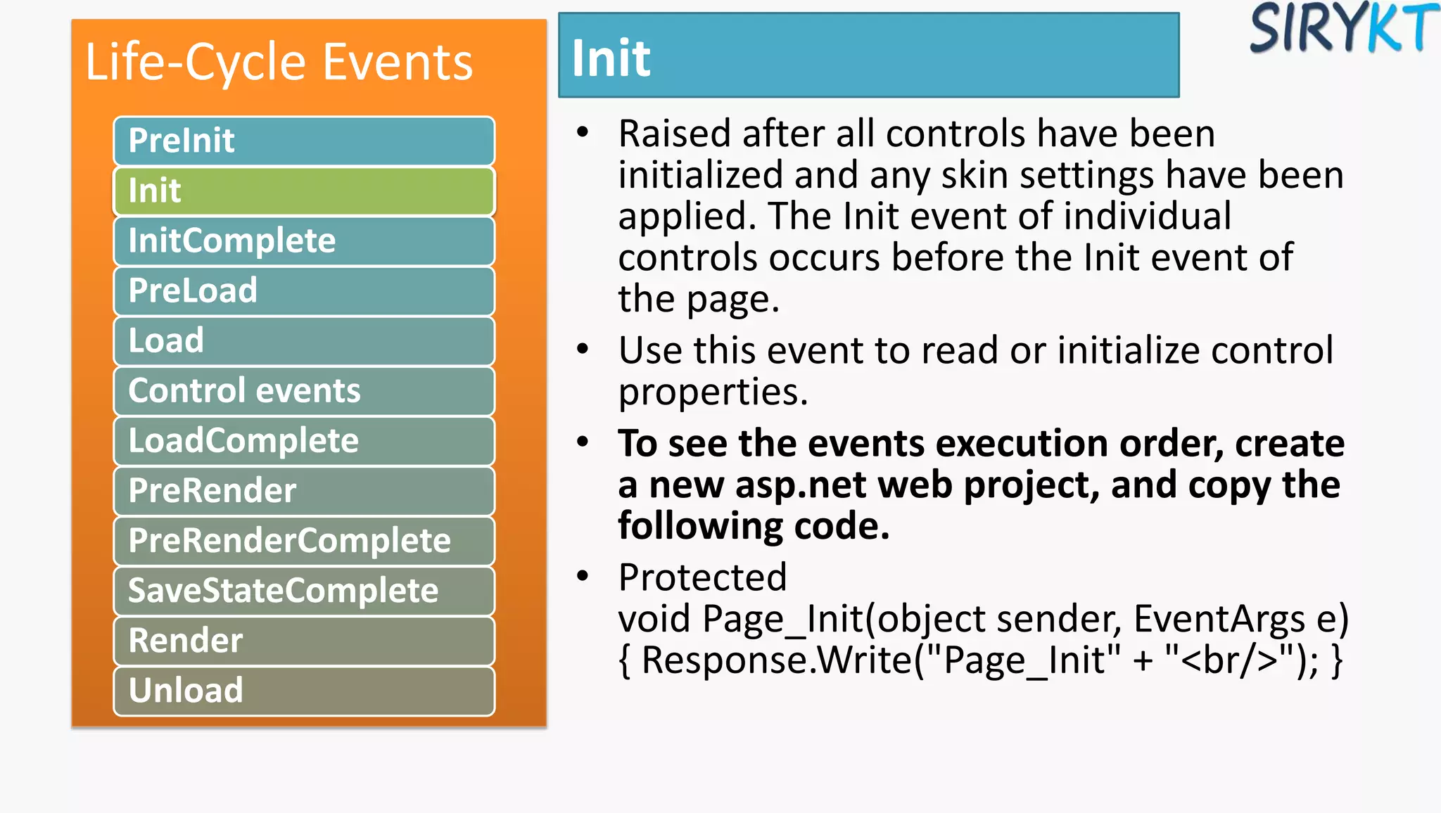 Init
• Raised after all controls have been
initialized and any skin settings have been
applied. The Init event of individual
controls occurs before the Init event of
the page.
• Use this event to read or initialize control
properties.
• To see the events execution order, create
a new asp.net web project, and copy the
following code.
• Protected
void Page_Init(object sender, EventArgs e)
{ Response.Write("Page_Init" + "<br/>"); }
Life-Cycle Events
PreInit
Init
InitComplete
PreLoad
Load
Control events
LoadComplete
PreRender
PreRenderComplete
SaveStateComplete
Render
Unload
 