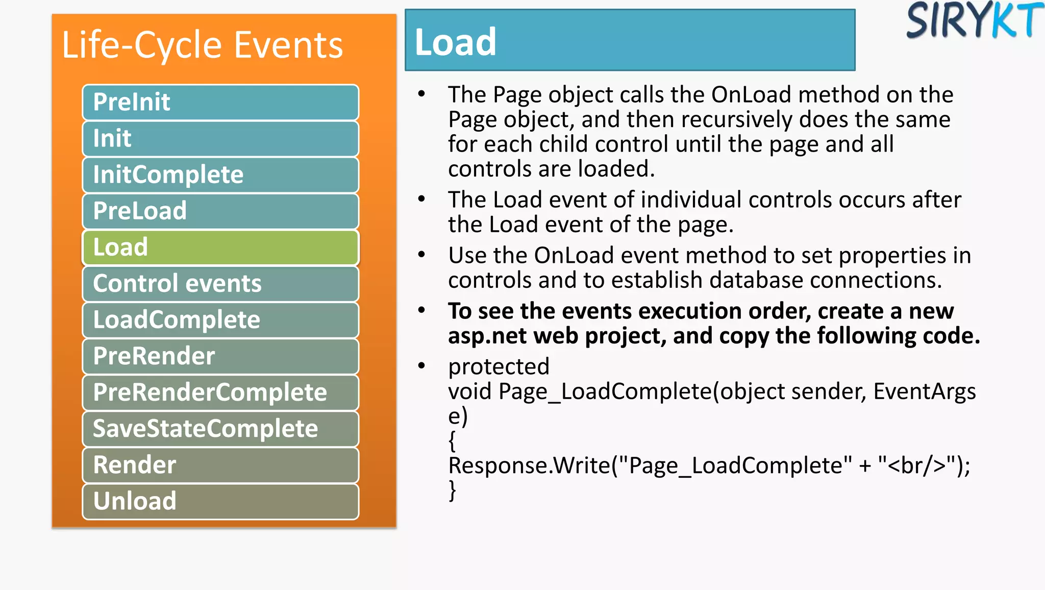 Load
• The Page object calls the OnLoad method on the
Page object, and then recursively does the same
for each child control until the page and all
controls are loaded.
• The Load event of individual controls occurs after
the Load event of the page.
• Use the OnLoad event method to set properties in
controls and to establish database connections.
• To see the events execution order, create a new
asp.net web project, and copy the following code.
• protected
void Page_LoadComplete(object sender, EventArgs
e)
{
Response.Write("Page_LoadComplete" + "<br/>");
}
Life-Cycle Events
PreInit
Init
InitComplete
PreLoad
Load
Control events
LoadComplete
PreRender
PreRenderComplete
SaveStateComplete
Render
Unload
 